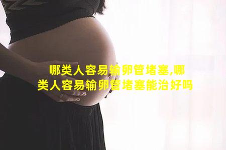 哪类人容易输卵管堵塞,哪类人容易输卵管堵塞能治好吗