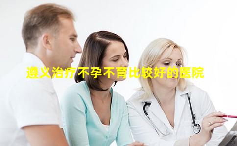 遵义治疗不孕不育比较好的医院