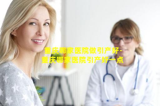 重庆哪家医院做引产好-重庆哪家医院引产好一点