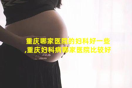 重庆哪家医院的妇科好一些,重庆妇科病哪家医院比较好