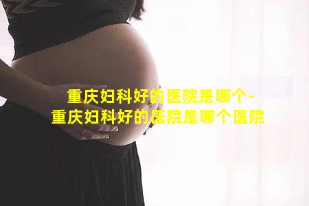 重庆妇科好的医院是哪个-重庆妇科好的医院是哪个医院