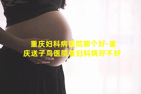 重庆妇科病医院哪个好-重庆送子鸟医院看妇科病好不好