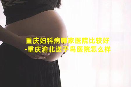 重庆妇科病哪家医院比较好-重庆渝北送子鸟医院怎么样