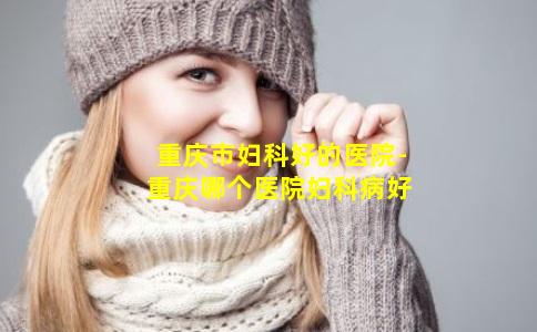重庆市妇科好的医院-重庆哪个医院妇科病好