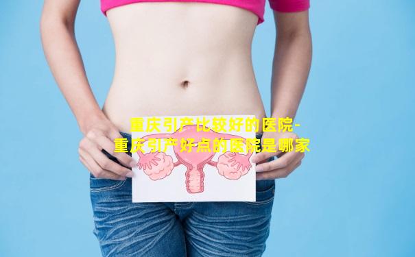 重庆引产比较好的医院-重庆引产好点的医院是哪家