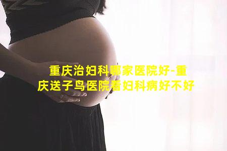 重庆治妇科哪家医院好-重庆送子鸟医院看妇科病好不好