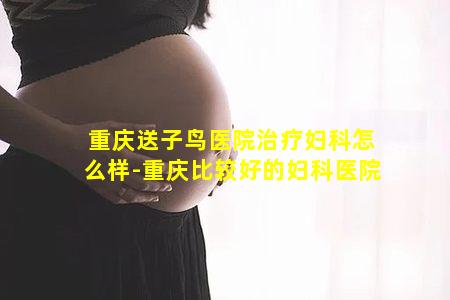 重庆送子鸟医院治疗妇科怎么样-重庆比较好的妇科医院
